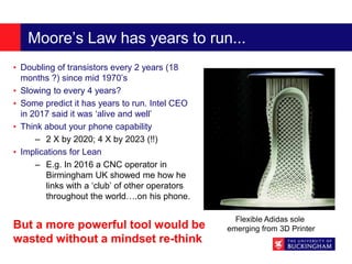 Moore’s Law has years to run...
• Doubling of transistors every 2 years (18
months ?) since mid 1970’s
• Slowing to every 4 years?
• Some predict it has years to run. Intel CEO
in 2017 said it was ‘alive and well’
• Think about your phone capability
– 2 X by 2020; 4 X by 2023 (!!)
• Implications for Lean
– E.g. In 2016 a CNC operator in
Birmingham UK showed me how he
links with a ‘club’ of other operators
throughout the world….on his phone.
Flexible Adidas sole
emerging from 3D PrinterBut a more powerful tool would be
wasted without a mindset re-think
 