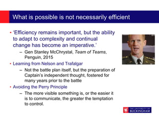 What is possible is not necessarily efficient
• ‘Efficiency remains important, but the ability
to adapt to complexity and continual
change has become an imperative.’
– Gen Stanley McChrystal, Team of Teams,
Penguin, 2015
• Learning from Nelson and Trafalgar
– Not the battle plan itself, but the preparation of
Captain’s independent thought, fostered for
many years prior to the battle
• Avoiding the Perry Principle
– The more visible something is, or the easier it
is to communicate, the greater the temptation
to control.
 