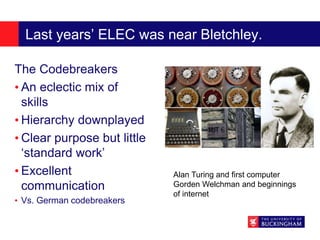 Last years’ ELEC was near Bletchley.
The Codebreakers
• An eclectic mix of
skills
• Hierarchy downplayed
• Clear purpose but little
‘standard work’
• Excellent
communication
• Vs. German codebreakers
Alan Turing and first computer
Gorden Welchman and beginnings
of internet
 