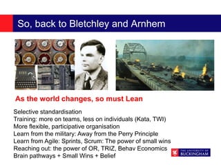 So, back to Bletchley and Arnhem
Selective standardisation
Training: more on teams, less on individuals (Kata, TWI)
More flexible, participative organisation
Learn from the military: Away from the Perry Principle
Learn from Agile: Sprints, Scrum: The power of small wins
Reaching out: the power of OR, TRIZ, Behav Economics
Brain pathways + Small Wins + Belief
As the world changes, so must Lean
 