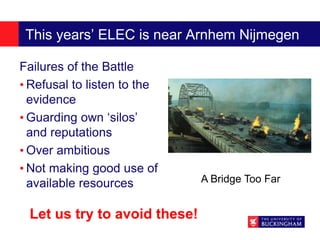 This years’ ELEC is near Arnhem Nijmegen
Failures of the Battle
• Refusal to listen to the
evidence
• Guarding own ‘silos’
and reputations
• Over ambitious
• Not making good use of
available resources A Bridge Too Far
Let us try to avoid these!
 