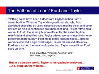 The Fathers of Lean? Ford and Taylor
• ‘Nothing could have been further from Taylorism than Ford’s
assembly line. Whereas Taylor designed ideal shovels, Ford
abolished shoveling by using electric cranes, moving belts, and other
devices as aids to continuous flow manufacturing. Taylor retrained a
worker to to do the same job more efficiently; the assembly line
redefined and simplified jobs. Taylor offered workers incentives to do
piecework more quickly; Ford made piece rates pointless...Instead
workers received a high fixed wage...Taylor maximised efficiency...
Ford transformed the means of production. Taylor saved time; Ford
sped up time..’
Bicheno at ELEC 2017 6
From David Nye, ‘America’s Assembly Line’,
MIT Press, 2013, page 34
But in a complex world, Taylor is increasingly irrelevant….
…so, bring on the women….
 