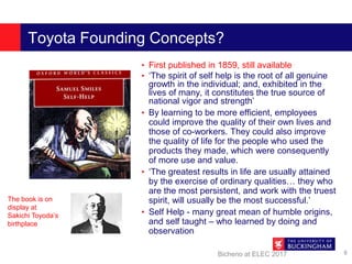 Toyota Founding Concepts?
• First published in 1859, still available
• ‘The spirit of self help is the root of all genuine
growth in the individual; and, exhibited in the
lives of many, it constitutes the true source of
national vigor and strength’
• By learning to be more efficient, employees
could improve the quality of their own lives and
those of co-workers. They could also improve
the quality of life for the people who used the
products they made, which were consequently
of more use and value.
• ‘The greatest results in life are usually attained
by the exercise of ordinary qualities… they who
are the most persistent, and work with the truest
spirit, will usually be the most successful.’
• Self Help - many great mean of humble origins,
and self taught – who learned by doing and
observation
Bicheno at ELEC 2017 8
The book is on
display at
Sakichi Toyoda’s
birthplace
 