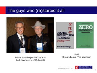 The guys who (re)started it all
Bicheno at ELEC 2017
9
Richard Schonberger and ‘Doc’ Hall
(both have been to LERC, Cardiff)
1982
(8 years before ‘The Machine’)
 