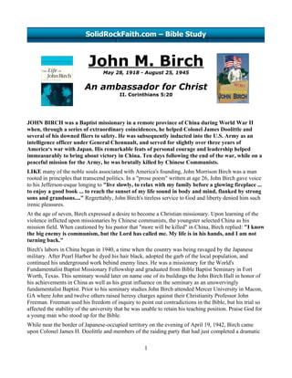 SolidRockFaith.com – Bible Study



                           John M. Birch
                                  May 28, 1918 - August 25, 1945


                          An ambassador for Christ
                                          II. Corinthians 5:20




JOHN BIRCH was a Baptist missionary in a remote province of China during World War II
when, through a series of extraordinary coincidences, he helped Colonel James Doolittle and
several of his downed fliers to safety. He was subsequently inducted into the U.S. Army as an
intelligence officer under General Chennault, and served for slightly over three years of
America‘s war with Japan. His remarkable feats of personal courage and leadership helped
immeasurably to bring about victory in China. Ten days following the end of the war, while on a
peaceful mission for the Army, he was brutally killed by Chinese Communists.
LIKE many of the noble souls associated with America's founding, John Morrison Birch was a man
rooted in principles that transcend politics. In a "prose poem" written at age 26, John Birch gave voice
to his Jefferson-esque longing to "live slowly, to relax with my family before a glowing fireplace ...
to enjoy a good book ... to reach the sunset of my life sound in body and mind, flanked by strong
sons and grandsons...." Regrettably, John Birch's tireless service to God and liberty denied him such
irenic pleasures.
At the age of seven, Birch expressed a desire to become a Christian missionary. Upon learning of the
violence inflicted upon missionaries by Chinese communists, the youngster selected China as his
mission field. When cautioned by his pastor that "more will be killed" in China, Birch replied: "I know
the big enemy is communism, but the Lord has called me. My life is in his hands, and I am not
turning back."
Birch's labors in China began in 1940, a time when the country was being ravaged by the Japanese
military. After Pearl Harbor he dyed his hair black, adopted the garb of the local population, and
continued his underground work behind enemy lines. He was a missionary for the World's
Fundamentalist Baptist Missionary Fellowship and graduated from Bible Baptist Seminary in Fort
Worth, Texas. This seminary would later on name one of its buildings the John Birch Hall in honor of
his achievements in China as well as his great influence on the seminary as an unswervingly
fundamentalist Baptist. Prior to his seminary studies John Birch attended Mercer University in Macon,
GA where John and twelve others raised heresy charges against their Christianity Professor John
Freeman. Freeman used his freedom of inquiry to point out contradictions in the Bible, but his trial so
affected the stability of the university that he was unable to retain his teaching position. Praise God for
a young man who stood up for the Bible.
While near the border of Japanese-occupied territory on the evening of April 19, 1942, Birch came
upon Colonel James H. Doolittle and members of the raiding party that had just completed a dramatic

                                                     1
 