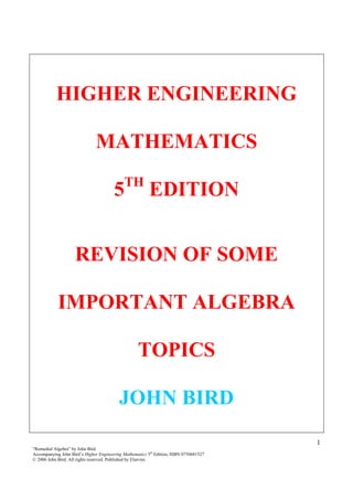1
“Remedial Algebra” by John Bird
Accompanying John Bird’s Higher Engineering Mathematics 5th
Edition, ISBN 0750681527
© 2006 John Bird. All rights reserved. Published by Elsevier.
HIGHER ENGINEERING
MATHEMATICS
5TH
EDITION
REVISION OF SOME
IMPORTANT ALGEBRA
TOPICS
JOHN BIRD
 