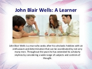 John Blair Wells: A Learner
John Blair Wells is a man who seeks after his scholastic hobbies with an
enthusiasm and determination that can be coordinated by not very
many men. Throughout the years he has extended his scholarly
skylines by considering a wide range of subjects and controls of
thought.
 