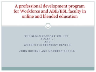 A professional development program for Workforce and ABE/ESL faculty in online and blended education The Sloan Consortium, Inc.(Sloan-C)  and  Workforce Strategy Center  John Bourne and Maureen Bozell 