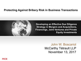 Protecting Against Bribery Risk in Business Transactions
Developing an Effective Due Diligence
Strategy in Mergers and Acquisitions,
Financings, Joint Ventures and Private
Equity Investments
John W. Boscariol
McCarthy Tétrault LLP
November 13, 2017
 