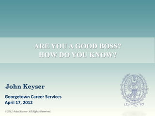 ARE YOU A GOOD BOSS?
                          HOW DO YOU KNOW?



John Keyser
Georgetown Career Services
April 17, 2012
© 2012 John Keyser- All Rights Reserved.
 