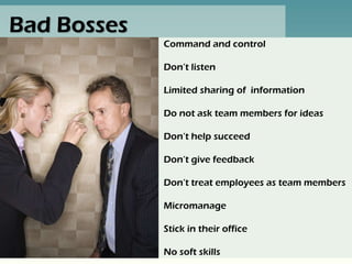 Bad Bosses
             Command and control

             Don’t listen

             Limited sharing of information

             Do not ask team members for ideas

             Don’t help succeed

             Don’t give feedback

             Don’t treat employees as team members

             Micromanage

             Stick in their office

             No soft skills
 