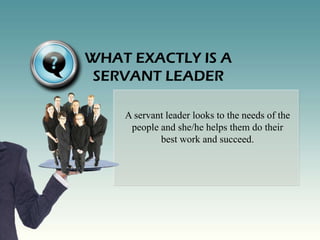 WHAT EXACTLY IS A
 SERVANT LEADER

    A servant leader looks to the needs of the
     people and she/he helps them do their
            best work and succeed.
 
