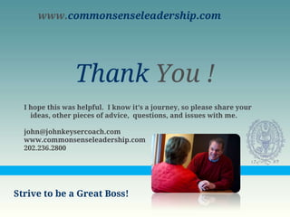 www.commonsenseleadership.com




                 Thank You !
  I hope this was helpful. I know it’s a journey, so please share your
    ideas, other pieces of advice, questions, and issues with me.

  john@johnkeysercoach.com
  www.commonsenseleadership.com
  202.236.2800




Strive to be a Great Boss!
 