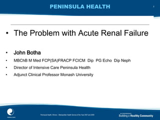 PENINSULA HEALTH
c12 classification by the College of Intensive Care
Medicine
• The Problem with Acute Renal Failure
• John Botha
• MBChB M Med FCP(SA)FRACP FCICM Dip PG Echo Dip Neph
• Director of Intensive Care Peninsula Health
• Adjunct Clinical Professor Monash University
Peninsula Health, Winner – Metropolitan Health Service of the Year 2007 and 2009
2
 