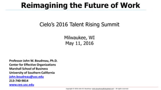 Copyright © 2016 John W. Boudreau <john.boudreau@sbcglobal.net>. All rights reserved.
Professor John W. Boudreau, Ph.D.
Center for Effective Organizations
Marshall School of Business
University of Southern California
john.boudreau@usc.edu
213-740-9814
www.ceo.usc.edu
Reimagining the Future of Work
Cielo’s 2016 Talent Rising Summit
Milwaukee, WI
May 11, 2016
 
