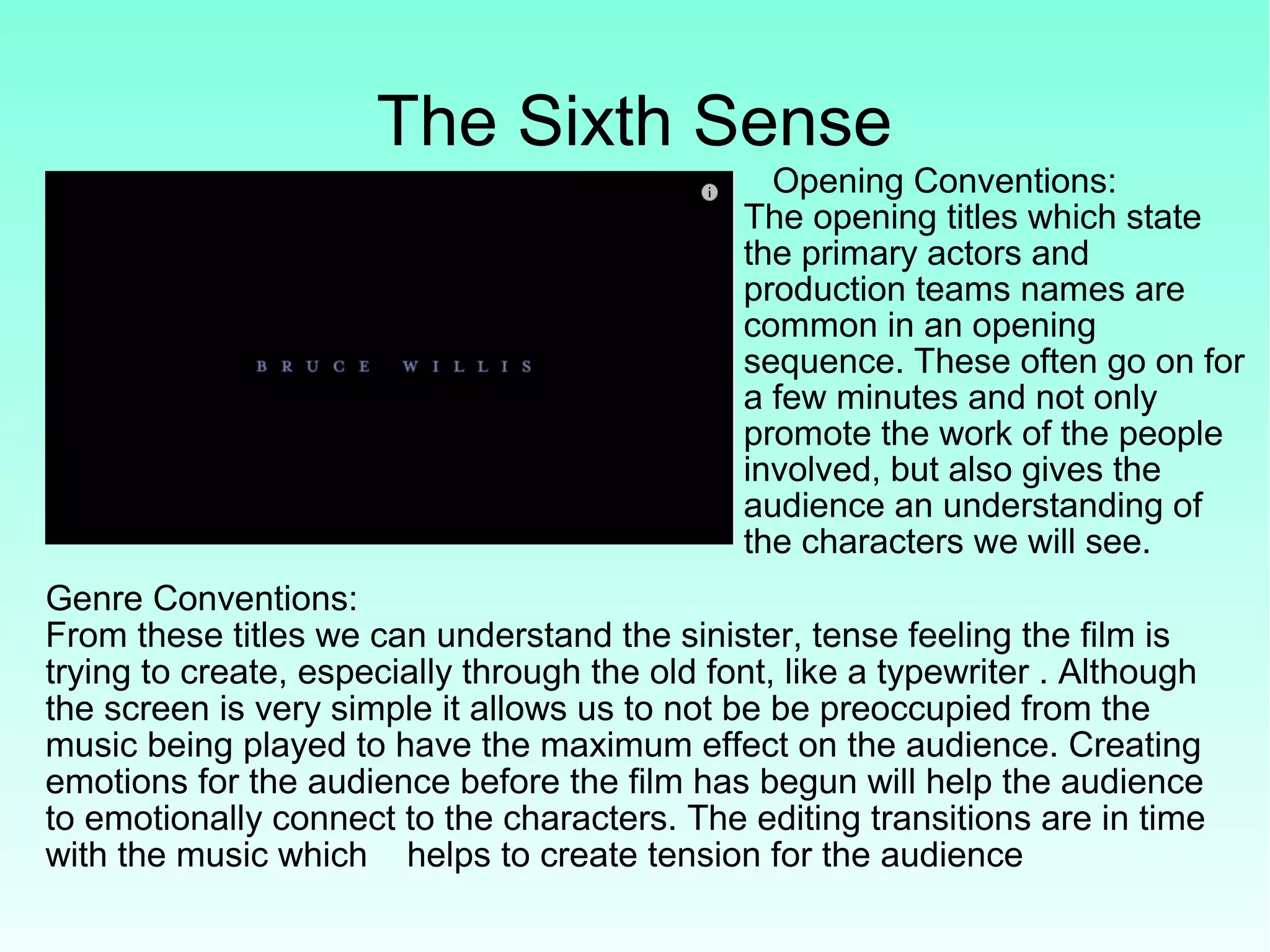 The Sixth Sense
Opening Conventions:
The opening titles which state
the primary actors and
production teams names are
common in an opening
sequence. These often go on for
a few minutes and not only
promote the work of the people
involved, but also gives the
audience an understanding of
the characters we will see.
Genre Conventions:
From these titles we can understand the sinister, tense feeling the film is
trying to create, especially through the old font, like a typewriter . Although
the screen is very simple it allows us to not be be preoccupied from the
music being played to have the maximum effect on the audience. Creating
emotions for the audience before the film has begun will help the audience
to emotionally connect to the characters. The editing transitions are in time
with the music which helps to create tension for the audience
 