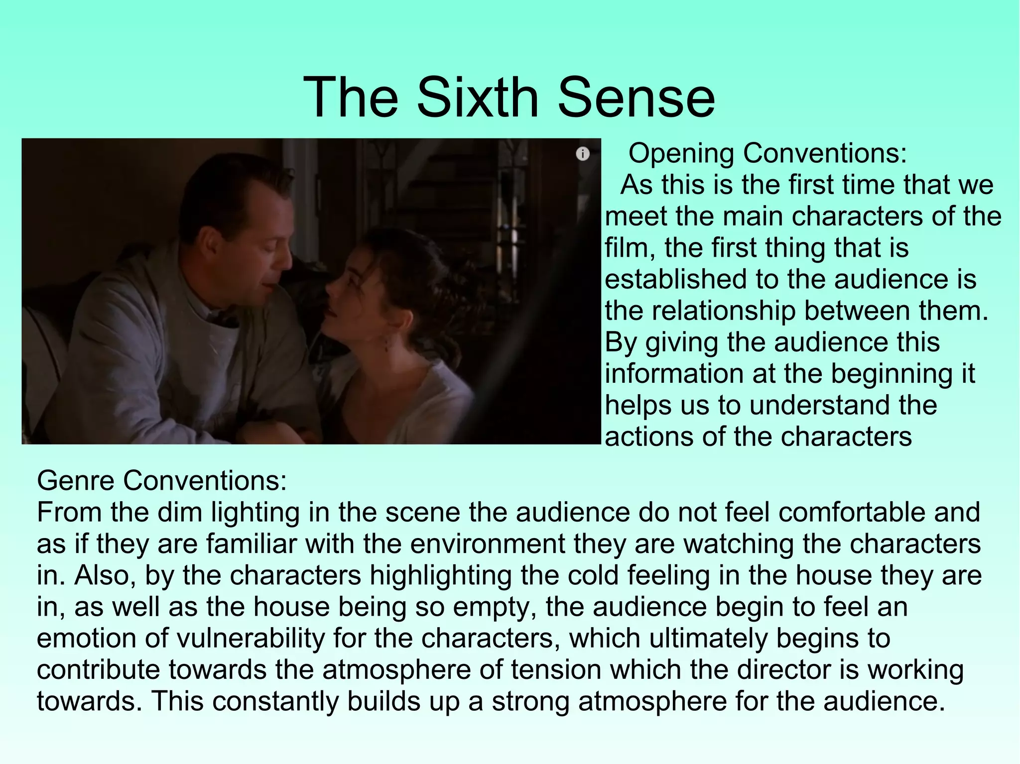 The Sixth Sense
Opening Conventions:
As this is the first time that we
meet the main characters of the
film, the first thing that is
established to the audience is
the relationship between them.
By giving the audience this
information at the beginning it
helps us to understand the
actions of the characters
Genre Conventions:
From the dim lighting in the scene the audience do not feel comfortable and
as if they are familiar with the environment they are watching the characters
in. Also, by the characters highlighting the cold feeling in the house they are
in, as well as the house being so empty, the audience begin to feel an
emotion of vulnerability for the characters, which ultimately begins to
contribute towards the atmosphere of tension which the director is working
towards. This constantly builds up a strong atmosphere for the audience.
 