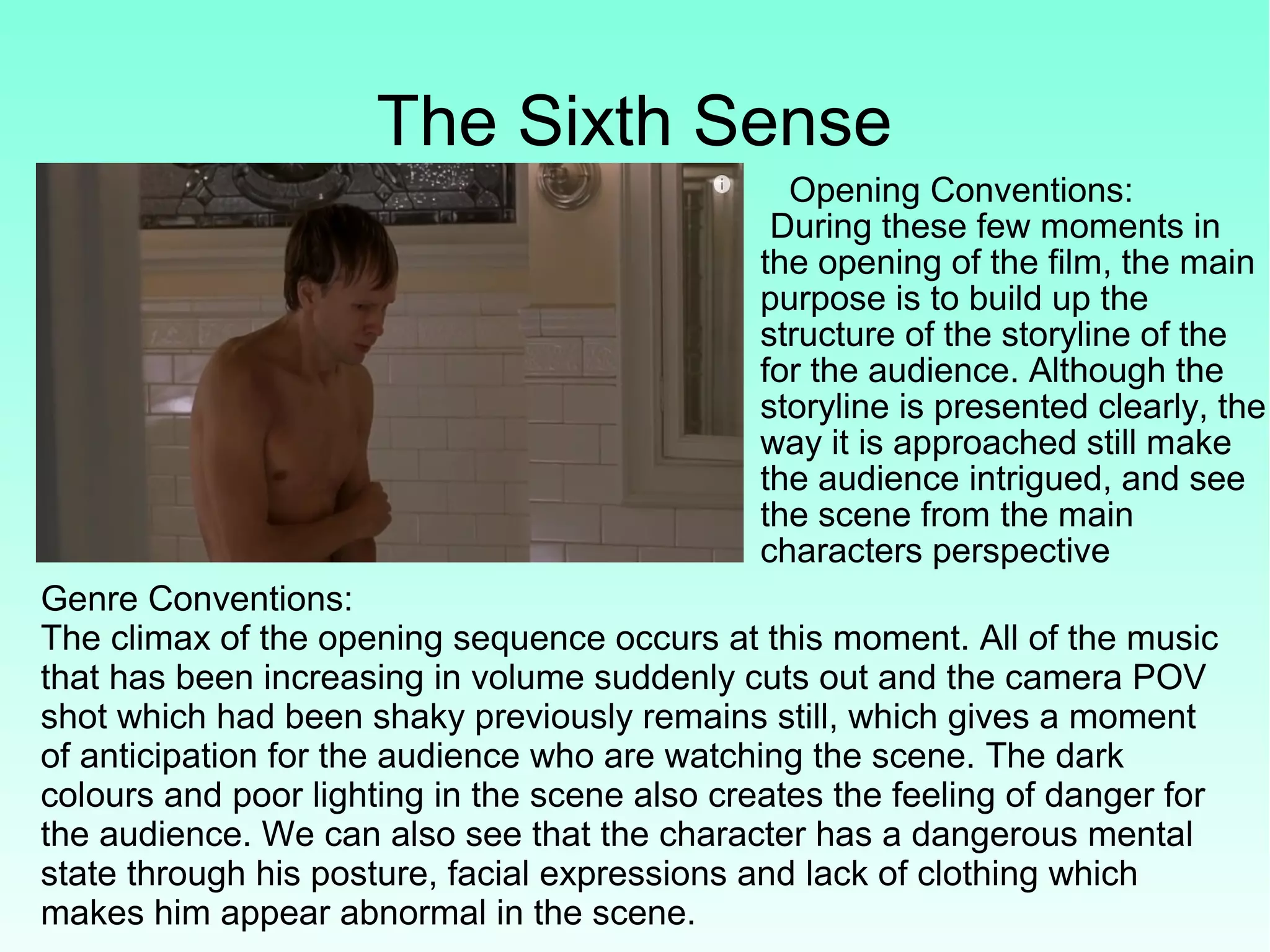 The Sixth Sense
Opening Conventions:
During these few moments in
the opening of the film, the main
purpose is to build up the
structure of the storyline of the
for the audience. Although the
storyline is presented clearly, the
way it is approached still make
the audience intrigued, and see
the scene from the main
characters perspective
Genre Conventions:
The climax of the opening sequence occurs at this moment. All of the music
that has been increasing in volume suddenly cuts out and the camera POV
shot which had been shaky previously remains still, which gives a moment
of anticipation for the audience who are watching the scene. The dark
colours and poor lighting in the scene also creates the feeling of danger for
the audience. We can also see that the character has a dangerous mental
state through his posture, facial expressions and lack of clothing which
makes him appear abnormal in the scene.
 