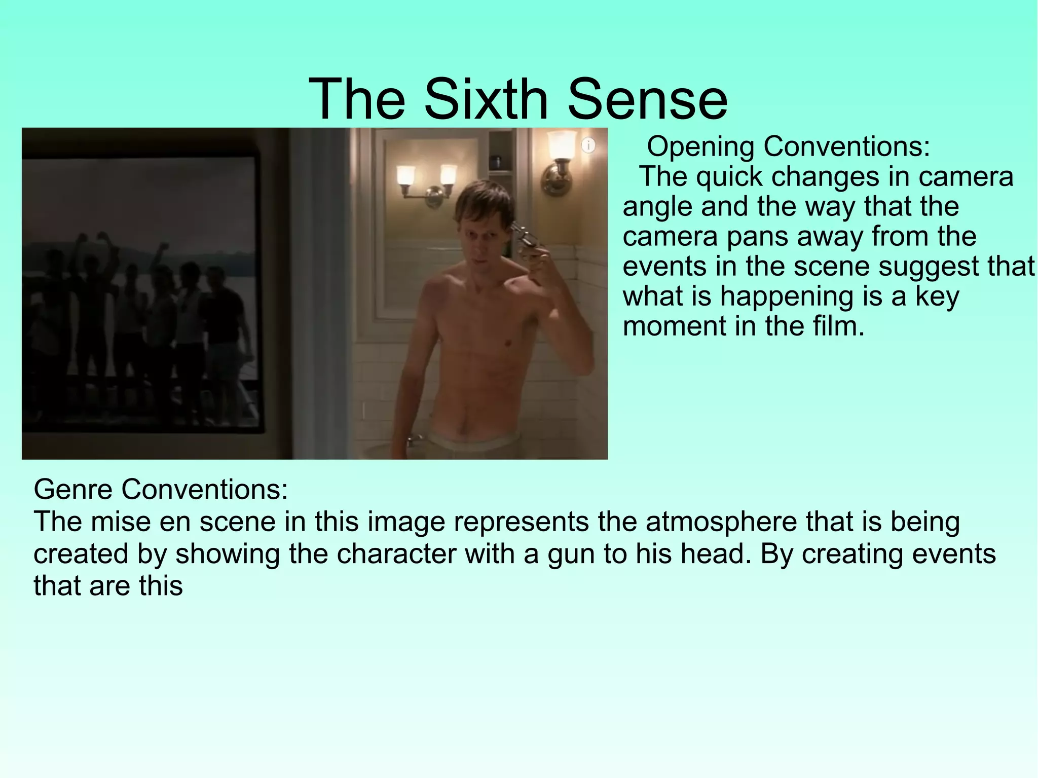 The Sixth Sense
Opening Conventions:
The quick changes in camera
angle and the way that the
camera pans away from the
events in the scene suggest that
what is happening is a key
moment in the film.
Genre Conventions:
The mise en scene in this image represents the atmosphere that is being
created by showing the character with a gun to his head. By creating events
that are this
 