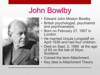 John Bowlby
• Edward John Mostyn Bowlby
• British psychologist, psychiatrist
and psychoanalyst.
• Born on February 27, 1907 in
London
• He married Ursula Longstaff on
April 1938 and had four children.
• Died on Sept. 2, 1990 at the age
of 83 on the Isle of Skye,
Scotland.
• Coined the term Attachment
• Key idea is Attachment Theory
 