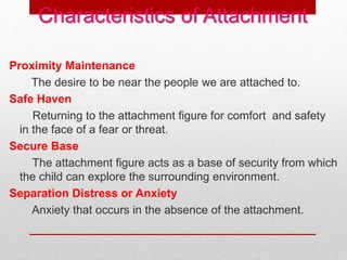 Characteristics of Attachment
Proximity Maintenance
The desire to be near the people we are attached to.
Safe Haven
Returning to the attachment figure for comfort and safety
in the face of a fear or threat.
Secure Base
The attachment figure acts as a base of security from which
the child can explore the surrounding environment.
Separation Distress or Anxiety
Anxiety that occurs in the absence of the attachment.
 