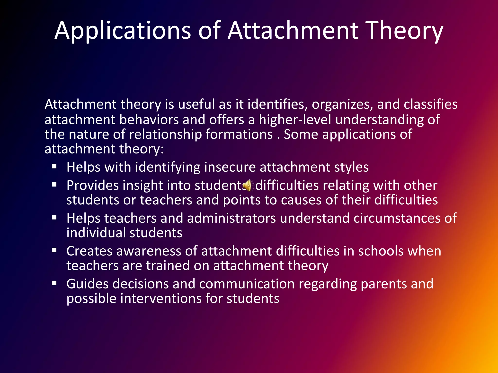 Applications of Attachment Theory
Attachment theory is useful as it identifies, organizes, and classifies
attachment behaviors and offers a higher-level understanding of
the nature of relationship formations . Some applications of
attachment theory:
 Helps with identifying insecure attachment styles
 Provides insight into students’ difficulties relating with other
students or teachers and points to causes of their difficulties
 Helps teachers and administrators understand circumstances of
individual students
 Creates awareness of attachment difficulties in schools when
teachers are trained on attachment theory
 Guides decisions and communication regarding parents and
possible interventions for students
 