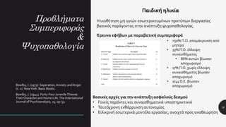 Προβλήματα
Συμπεριφοράς
&
Ψυχοπαθολογία
16
Παιδική ηλικία
Η υιοθέτηση μη υγιών εσωτερικευμένων προτύπων διεργασίας
βασικός παράγοντας στην ανάπτυξη ψυχοπαθολογίας.
Bowlby, J. (1973). Seperation, Anxiety andAnger
(τ. 2). NewYork: Basic Books.
Bowlby, J. (1944). Forty-Four JuvenileThieves:
Their Character and Home-Life.The International
Journal of Psychoanalysis, 25, 19–53.
Βασικές αρχές για την ανάπτυξη ασφαλούς δεσμού
• Γονείς παρόντες και συναισθηματικά υποστηρικτικοί
• Ταυτόχρονη ενθάρρυνση αυτονομίας
• Ειλικρινή εσωτερικά μοντέλα εργασίας, ανοιχτά προς αναθεώρηση
• >50% Π.Ο. απομάκρυνση από
μητέρα
• 33% Π.Ο. έλλειψη
συναισθήματος
• 86% αυτών βίωσαν
αποχωρισμό
• 17% Π.Ο. χωρίς έλλειψη
συναισθήματος βίωσαν
αποχωρισμό
• 2/44 Ο.Ε. βίωσαν
αποχωρισμό
Έρευνα εφήβων με παραβατική συμπεριφορά
 