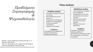 Προβλήματα
Συμπεριφοράς
&
Ψυχοπαθολογία
17
Bowlby, J. (1973). Seperation, Anxiety andAnger (τ. 2).
NewYork: Basic Books.
Peck, R. F., & Havighurst, R. J. (1960). The Psychology of
Character Development. NewYork: Wiley.
Τύποι παιδιών
«Ανήθικά παιδιά»
• Δυσκολία αντίληψης εαυτού &
των άλλων.
• Μη αποδοχή κοινωνικών
κανόνων
• Τύψεις αλλά επανάληψη μη
αποδεκτών συμπεριφορών
• Έντονες εσωτερικές
συγκρούσεις
• Χαμηλή αυτοεκτίμηση
Περιβάλλον
Συναισθηματική ανασφάλεια &
έλλειψη ανταπόκρισης
Έλλειψη εμπιστοσύνης
«Μεθοδικά παιδιά»
• Ικανοποίηση όταν ταιριάζουν
με το περιβάλλον
• Αποφυγή όσο τον δυνατόν
περισσότερων κοινωνικών
επιταγών
• Θέλουν αναγνώριση &
ζεστασιά κοινωνικών
σχέσεων
• Έλλειψη κοινωνικών
δεξιοτητων
Περιβάλλον
Απεριόριστη ελευθερία
Χαλαρή οριοθέτηση
Φαινομενικά υποστηρικτικό αλλά
δεν αναγνωρίζει τις ικανότητες
του παιδιού
 