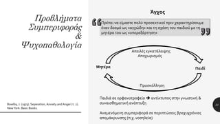 Προβλήματα
Συμπεριφοράς
&
Ψυχοπαθολογία
21Bowlby, J. (1973). Seperation, Anxiety andAnger (τ. 2).
NewYork: Basic Books.
Άγχος
Πρέπει να είμαστε πολύ προσεκτικοί πριν χαρακτηρίσουμε
έναν δεσμό ως «αγχώδη» και τη σχέση του παιδιού με τη
μητέρα του ως «υπερεξάρτηση»
Απειλές εγκατάλειψης
Αποχωρισμός
Μητέρα Παιδί
Προσκόλληση
Παιδιά σε ορφανοτροφείο  αντίκτυπος στην γνωστική &
συναισθηματική ανάπτυξη
Αναμενόμενη συμπεριφορά σε περιπτώσεις βραχυχρόνιας
απομάκρυνσης (π.χ. νοσηλεία)
 