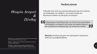 Θεωρία Δεσμού
&
Πένθος
26
Παιδική ηλικία
Bowlby, John. (1961). Processes of mourning. The International
journal of psycho-analysis, 42, 317–340.
Bowlby, J. (1980). Loss, attachment and depression (2nd ed).
New York: Basic Books.
Bowlby, J. (1995). Δημιουργία και διακοπή των
συναισθηματικών δεσμών. Αθήνα: Καστανιώτης.
Ο Bowlby ήταν από τους πρώτους θεωρητικούς που ανέλυσε
την διαδικασία του πένθους, την οποία ενέταξε στο
θεωρητικό πλαίσιο της Θεωρίας του Δεσμού.
Η δημιουργία ενός δεσμού έχει την έννοια του ερωτεύομαι,
η διατήρηση του δεσμού την έννοια του αγαπώ κάποιον
και η απώλεια του δεσμού έχει την έννοια του πενθώ.
Θάνατος: Απώλεια όχι μόνο του αγαπημένου προσώπου
αλλά και της ασφαλής βάσης.
 