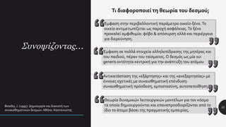 Συνοψίζοντας…
30
Τι διαφοροποιεί τη θεωρία του δεσμού;
Έμφαση στην περιβαλλοντική παράμετρο οικείο-ξένο.Το
οικείο αντιμετωπίζεται ως παροχή ασφάλειας.Το ξένο
προκαλεί αμφιθυμία: φόβο & απόσυρση αλλά και περιέργεια
για διερεύνηση.
Bowlby, J. (1995). Δημιουργία και διακοπή των
συναισθηματικών δεσμών. Αθήνα: Καστανιώτης
Έμφαση σε πολλά στοιχεία αλληλεπίδρασης της μητέρας και
του παιδιού, πέραν του ταϊσματος. Ο δεσμός ως μία sui
generis οντότητα κεντρική για την ανάπτυξη του ατόμου
Αντικατάσταση της «εξάρτησης» και της «ανεξαρτησίας» με
έννοιες σχετικές με συναισθηματική επένδυση:
συναισθηματική πρόσδεση, εμπιστοσύνη, αυτοπεποίθηση.
Θεωρία δυναμικών λειτουργικών μοντέλων για τον κόσμο
τα οποία δημιουργούνται και επαναπροσδιορίζονται από το
ίδιο το άτομο βάσει της πραγματικής εμπειρίας.
 