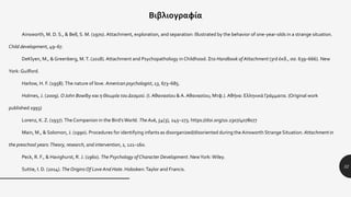 32
Ainsworth, M. D. S., & Bell, S. M. (1970). Attachment, exploration, and separation: Illustrated by the behavior of one-year-olds in a strange situation.
Child development, 49–67.
DeKlyen, M., &Greenberg, M.T. (2018). Attachment and Psychopathology in Childhood. Στο Handbook of Attachment (3rd έκδ., σσ. 639–666). New
York: Guilford.
Harlow, H. F. (1958). The nature of love. American psychologist, 13, 673–685.
Holmes, J. (2009). ΟJohn Bowlby και η Θεωρία του Δεσμού. (Ι. Αθανασίου & Α. Αθανασίου, Μτφ.). Αθήνα: Ελληνικά Γράμματα. (Original work
published 1993)
Lorenz, K. Z. (1937).The Companion in the Bird’sWorld. The Auk, 54(3), 245–273. https://doi.org/10.2307/4078077
Main, M., & Solomon, J. (1990). Procedures for identifying infants as disorganized/disoriented during theAinsworth Strange Situation. Attachment in
the preschool years:Theory, research, and intervention, 1, 121–160.
Peck, R. F., & Havighurst, R. J. (1960). The Psychology ofCharacter Development. NewYork: Wiley.
Suttie, I. D. (2014). TheOriginsOf Love And Hate. Hoboken:Taylor and Francis.
Βιβλιογραφία
 