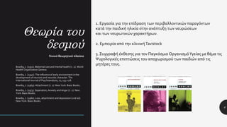 Θεωρία του
δεσμού
6
Γενικό θεωρητικό πλαίσιο
Bowlby, J. (1951). Maternal care and mental health (τ. 2). World
Health Organization Geneva.
Bowlby, J. (1940). The influence of early environment in the
development of neurosis and neurotic character. The
International Journal of Psychoanalysis, 21, 154–178.
Bowlby, J. (1969). Attachment (τ. 1). New York: Basic Books.
Bowlby, J. (1973). Seperation, Anxiety and Anger (τ. 2). New
York: Basic Books.
Bowlby, J. (1980). Loss, attachment and depression (2nd ed).
New York: Basic Books.
1. Εργασία για την επίδραση των περιβαλλοντικών παραγόντων
κατά την παιδική ηλικία στην ανάπτυξη των νευρώσεων
και των νευρωτικών χαρακτήρων.
2. Εμπειρία από την κλινική Tavistock
3. Συγγραφή έκθεσης για τον Παγκόσμιο ΟργανισμόΥγείας με θέμα τις
Ψυχολογικές επιπτώσεις του αποχωρισμού των παιδιών από τις
μητέρες τους.
 