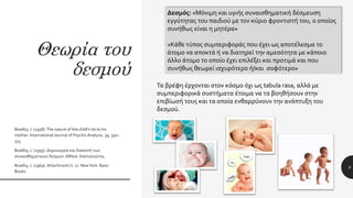 Θεωρία του
δεσμού
8
Δεσμός: «Μόνιμη και υγιής συναισθηματική δέσμευση
εγγύτητας του παιδιού με τον κύριο φροντιστή του, ο οποίος
συνήθως είναι η μητέρα»
«Κάθε τύπος συμπεριφοράς που έχει ως αποτέλεσμα το
άτομο να αποκτά ή να διατηρεί την αμεσότητα με κάποιο
άλλο άτομο το οποίο έχει επιλέξει και προτιμά και που
συνήθως θεωρεί ισχυρότερο ή/και σοφότερο»
Τα βρέφη έρχονται στον κόσμο όχι ως tabula rasa, αλλά με
συμπεριφορικά συστήματα έτοιμα να τα βοηθήσουν στην
επιβίωσή τους και τα οποία ενθαρρύνουν την ανάπτυξη του
δεσμού.
Bowlby, J. (1958).The nature of the child’s tie to his
mother. International Journal of Psycho-Analysis, 39, 350–
373.
Bowlby, J. (1995). Δημιουργία και διακοπή των
συναισθηματικών δεσμών.Αθήνα: Καστανιώτης.
Bowlby, J. (1969). Attachment (τ. 1). NewYork: Basic
Books.
 