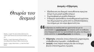 Θεωρία του
δεσμού
Bowlby, J. (1958).The nature of the child’s tie to his
mother. International Journal of Psycho-Analysis, 39, 350–
373.
Bowlby, J. (1995). Δημιουργία και διακοπή των
συναισθηματικών δεσμών.Αθήνα: Καστανιώτης.
Bowlby, J. (1969). Attachment (τ. 1). NewYork: Basic
Books.
9
Δεσμός ≠ Εξάρτηση
• Εξειδίκευση του δεσμού: κατευθύνεται προς ένα
άτομο ή μια μικρή ομάδα ατόμων
• Συμπεριφορά με μεγάλη διάρκεια
• Ο δεσμός προϋποθέτει συναισθηματική εγγύτητα
που δημιουργείται μέσα από τις αλληλεπιδράσεις
του ατόμου με τον κύριο φροντιστή του
• Εξάρτηση: υπακούει στους κλασικούς μηχανισμούς
επιβράβευσης (τιμωρία – επιβράβευση)
• Δεσμός: είναι παρών ακόμη και εάν το άτομο
βιώνει επανειλημμένες τιμωρίες
Η εξάρτηση του παιδιού από τον φροντιστή του για να
ικανοποιήσει τις φυσιολογικές του ανάγκες ώστε να επιβιώσει
είναι διαφορετική από την προσκόλλησή του μέσω του δεσμού η
οποία καλύπτει τις συναισθηματικές του ανάγκες.
 