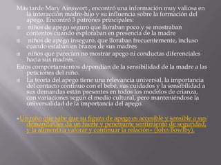 Más tarde Mary Ainswort , encontró una información muy valiosa en
   la interacción madre-hijo y su influencia sobre la formación del
   apego. Encontró 3 patrones principales:
   niños de apego seguro que lloraban poco y se mostraban
   contentos cuando exploraban en presencia de la madre
   niños de apego inseguro, que lloraban frecuentemente, incluso
   cuando estaban en brazos de sus madres
   niños que parecían no mostrar apego ni conductas diferenciales
   hacia sus madres.
Estos comportamientos dependían de la sensibilidad de la madre a las
   peticiones del niño.
  La teoría del apego tiene una relevancia universal, la importancia
   del contacto continuo con el bebé, sus cuidados y la sensibilidad a
   sus demandas están presentes en todos los modelos de crianza,
   con variaciones según el medio cultural, pero manteniéndose la
   universalidad de la importancia del apego.

«Un niño que sabe que su figura de apego es accesible y sensible a sus
   demandas les da un fuerte y penetrante sentimiento de seguridad,
   y la alimenta a valorar y continuar la relación» (John Bowlby).
 