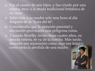    Fue el cuarto de seis hijos, y fue criado por una
    niñera, muy a la moda tradicional británica de
    su clase.
    John veía a su madre solo una hora al día
    después de la "hora del té".
   Consideraba que la atención parental y
    afectación provocaría una peligrosa ruina.
    Cuando Bowlby recién tiene cuatro años, su
    amada niñera, se va de la familia. Más tarde,
    describe esa separación como algo tan trágico
    como sería la pérdida de una madre.
 