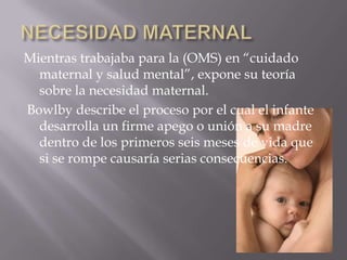 Mientras trabajaba para la (OMS) en “cuidado
  maternal y salud mental”, expone su teoría
  sobre la necesidad maternal.
Bowlby describe el proceso por el cual el infante
  desarrolla un firme apego o unión a su madre
  dentro de los primeros seis meses de vida que
  si se rompe causaría serias consecuencias.
 