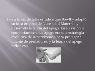 Fue a la luz de tales estudios que Bowlby adaptó
  su idea original de Necesidad Maternal y
  desarrolló la teoría del apego. En su visión, el
  comportamiento de apego era una estrategia
  evolutiva de supervivencia para proteger al
  infante de predadores, y la teoría del apego
  refleja eso
 