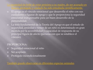 La necesidad de bebé de estar próximo a su madre, de ser acunado en
   brazos, protegido y cuidado ha sido estudiada científicamente.
  El apego es el vínculo emocional que desarrolla el niño con sus
   cuidadores o figuras de apego y que le proporciona la seguridad
   emocional indispensable para un buen desarrollo de la
   personalidad.
  La tesis fundamental de la Teoría del Apego es que el estado de
   seguridad, ansiedad o temor de un niño es determinado en gran
   medida por la accesibilidad y capacidad de respuesta de su
   principal figura de afecto (persona con que se establece el
   vínculo).

PROPORCIONA:
 Seguridad emocional al niño
 Ser aceptado
 Protegido incondicionalmente

También puede observarse en diferentes especies animales
 