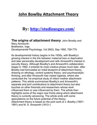 John Bowlby Attachment Theory
By: http://studiousguy.com/
The origins of attachment theory: John Bowlby and
Mary Ainsworth.
Bretherton, Inge
Developmental Psychology, Vol 28(5), Sep 1992, 759-775.
Its developmental history begins in the 1930s, with Bowlby's
growing interest in the link between maternal loss or deprivation
and later personality development and with Ainsworth's interest in
security theory. Although Bowlby's and Ainsworth's collaboration
began in 1950, it entered its most creative phase much later, after
Bowlby had formulated an initial blueprint of attachment theory,
drawing on ethology, control systems theory, and psychoanalytic
thinking, and after Ainsworth had visited Uganda, where she
conducted the 1st empirical study of infant–mother attachment
patterns. This article summarizes Bowlby's and Ainsworth's
separate and joint contributions to attachment theory but also
touches on other theorists and researchers whose work
influenced them or was influenced by them. The article then
highlights some of the major new fronts along which attachment
theory is currently advancing. The article ends with some
speculations on the future potential of the theory.
Attachment theory is based on the joint work of J. Bowlby (1907–
1991) and M. S. Ainsworth (1913–)
 