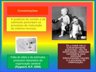 Constatações A ausência de contato e de est í mulos perturbam os processos de maturação  do sistema nervoso.   Se o bebê não é suficientemente acariciado,  não há estimulação vestibular necessária para estimular interconexões neurais e o processo de mielinização. Falta de afeto e de estímulos produzem desordens da organização cerebral (Rygaard, N.P. 2008) 