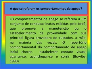 A que se referem os comportamentos de apego? Os comportamentos de apego se referem a um conjunto de condutas inatas exibidas pelo bebê, que promove a manutenção ou o estabelecimento da proximidade com sua principal figura provedora de cuidados, a mãe, na maioria das vezes. O repertório comportamental do comportamento de apego inclui chorar,  estabelecer contato visual, agarrar-se, aconchegar-se e sorrir (Bowlby, 1990). 