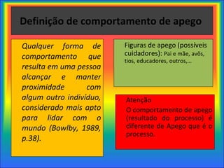 Definição de comportamento de apego  Qualquer forma de comportamento que resulta em uma pessoa alcançar e manter proximidade com algum outro indivíduo, considerado mais apto para lidar com o mundo (Bowlby, 1989, p.38). Figuras de apego (possíveis cuidadores):  Pai e mãe, avôs, tios, educadores, outros,…  Atenção O comportamento de apego (resultado do processo) é diferente de Apego que é o processo. 