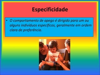 Especificidade O comportamento de apego é dirigido para um ou alguns indivíduos específicos, geralmente em ordem clara de preferência. 