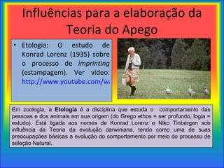 Influências para a elaboração da Teoria do Apego Etologia: O estudo de Konrad Lorenz (1935) sobre o processo de  imprinting  (estampagem). Ver vídeo:  http://www.youtube.com/watch?v=eqZmW7uIPW4   Em zoologia, a  Etologia  é a disciplina que estuda o  comportamento das pessoas e dos animais em sua origem (do Grego ethos = ser profundo, logia = estudo). Está ligada aos nomes de Konrad Lorenz e Niko Tinbergen sob influência da Teoria da evolução darwiniana, tendo como uma de suas preocupações básicas a evolução do comportamento por meio do processo de seleção Natural. 