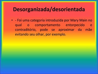 Desorganizada/desorientada - Foi uma categoria introduzida por Mary Main no qual o comportamento entorpecido e contraditório, pode se aproximar da mãe evitando seu olhar, por exemplo. 