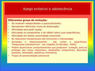 Apego evitativo e adolescência Diferentes graus de evitação : Se mostram independentes e autossuficientes; Apresentam diferentes níveis de dissociação; Dificultade para pedir ajuda; Dificultade en compartilhar e de refletir sobre suas experiências; Dificultade em tolerar proximidade emocional; As relaciones interperssoais são funcionais e interessadas; Amizades e relacionamentos  são curtos e superficiais; “Respuestas camaleônicas”  nas relações (Crittenden, 1990); Podem desenvolver comportamentos que produzem  evitação , para se proteger dos riscos relacionais: obssessões compulsivas, descuidos pessoais, obesidade, aparência chamativa; Traços de personalidade antissocial 
