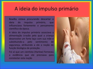 A ideia do impulso primário Bowlby estava procurando descartar a ideia do impulso primário, que influenciava fortemente o pensamento científico da época. A ideia do impulso primário associava a alimentação à razão pela qual a criança desenvolve um forte laço com sua mãe e substituindo-a pelo sentimento de segurança, atribuindo a ele a noção de função biológica de proteção. Foi aí que um cientista (Harlow) forneceu a evidência que ele precisava para constestar esta noção  