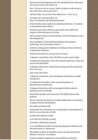 Ressourcement and aggiornamento will only finally meet at that point
when history ends at the fullness of
time. "For now we see in a mirror, dimly, but then we will see face to
face. Now I know only in part; then I
will know fully, even as I have been fully known." (1 Cor 13:12)
To unpack this meaning further, see:
http://en.wikipedia.org/wiki/Ressourcement

In that Pacifica article, Rush draws distinctions between: 1) revelation
as propositional, where faith is
primarily assent and revelation as personalist, where faith is the
response of the whole person in loving
self-surrender to God; 2) verbal orthodoxy and lived orthopraxy; 3) the
Christological and
pneumatological; 4) hierarchical ecclesiology and communio
ecclesiology; and 5) monologic notion of
authority evoking passive obedience and dialogic notion of authority
evoking active obedience.
Rush then describes the extremes of on one hand,
1) dogmatic maximalism, where all beliefs are given equal weight;

2) magisterial maximalism, where the ecclesial magisterium, alone, has
access to the Holy Spirit;
3) dogmatic ahistoricism, where God's meaning and will are fixed and
clear to be seen;
and, on the other hand,
1) dogmatic minimalism, where all dogmatic statements are equally
unimportant;
2) magisterial minimalism, where communal guidance in
interpretation is superfluous;
3) dogmatic historicism, with an unmitigated relativist position
regarding human knowledge.

Rush finally describes and commends a VIA MEDIA between the
positions.

He notes that the church does not call the faithful that we may believe
in dogma, doctrine and disciplines
but, rather, to belief in God.

He describes how statements vary in relationship to the foundation of
faith vis a vis a Hierarchy of Truth
and thus have different weight:

to be believed as divinely revealed;
to be held as definitively proposed;

or as nondefinitively taught and requiring obsequium religiosum (see
discussion below re: obsequium).
The faithful reception of revelation requires interplay between the
different "witnesses" of revelation:

scripture, tradition, magisterium, sensus fidelium, theological
 